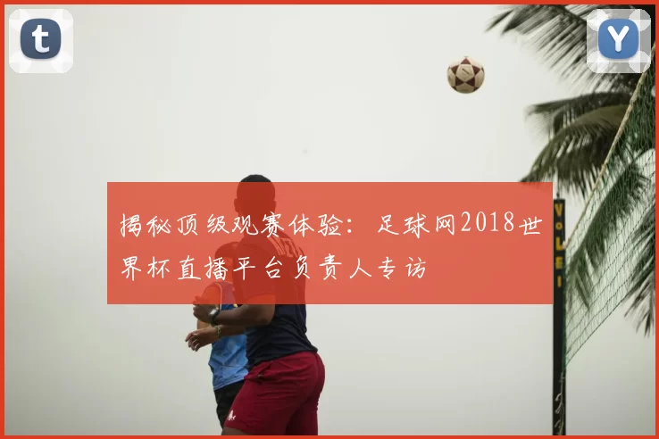 揭秘顶级观赛体验:足球网2018世界杯直播平台负责人专访