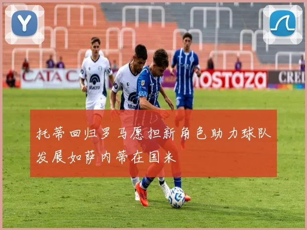 托蒂回归罗马愿担新角色助力球队发展如萨内蒂在国米