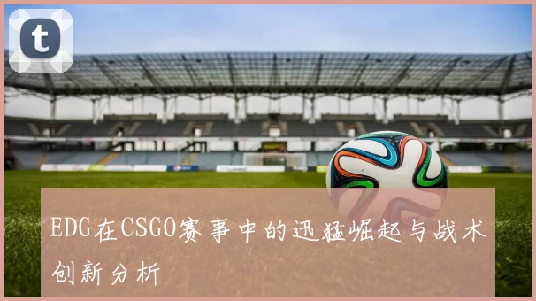 EDG在CSGO赛事中的迅猛崛起与战术创新分析