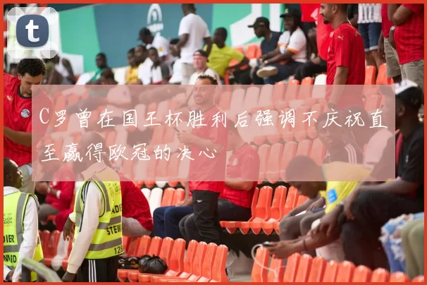 C罗曾在国王杯胜利后强调不庆祝直至赢得欧冠的决心