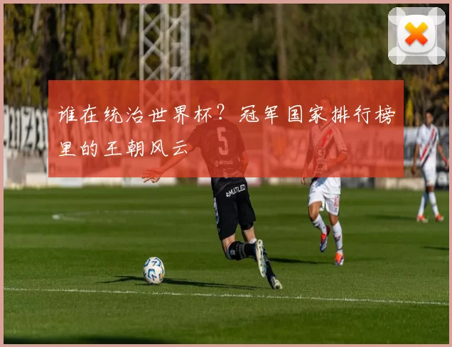 谁在统治世界杯?冠军国家排行榜里的王朝风云