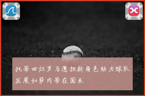 托蒂回归罗马愿担新角色助力球队发展如萨内蒂在国米