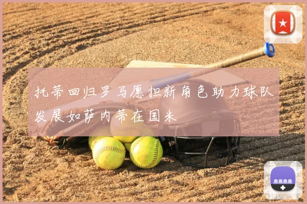 托蒂回归罗马愿担新角色助力球队发展如萨内蒂在国米