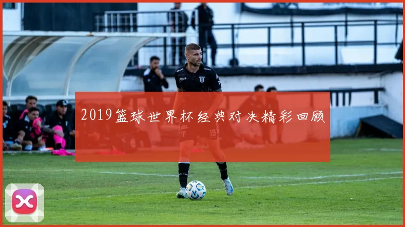 2019篮球世界杯经典对决精彩回顾