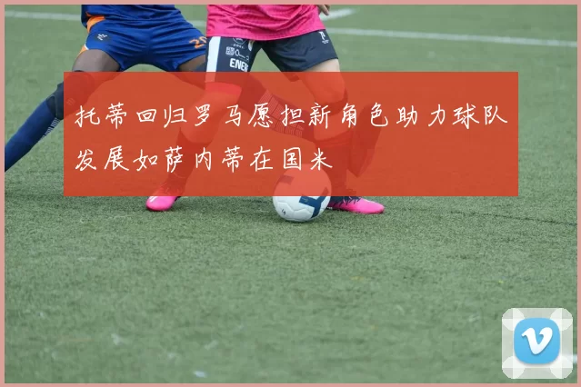 托蒂回归罗马愿担新角色助力球队发展如萨内蒂在国米
