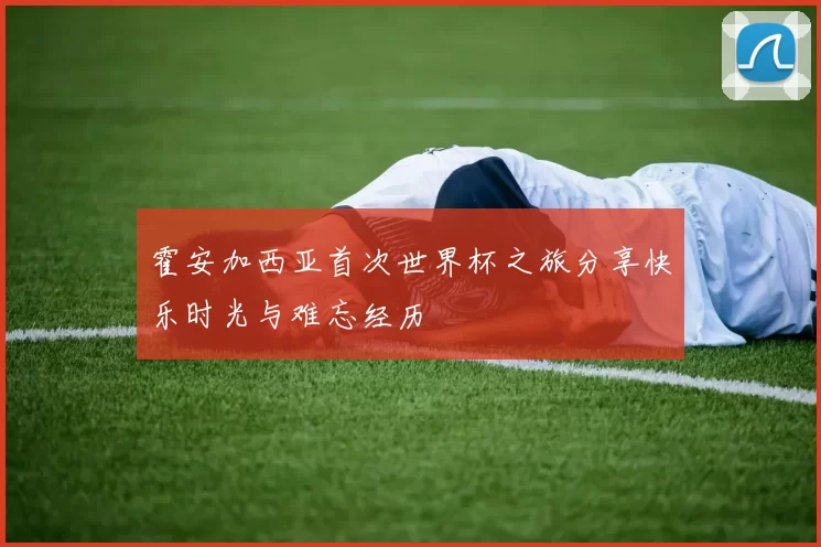 霍安加西亚首次世界杯之旅分享快乐时光与难忘经历
